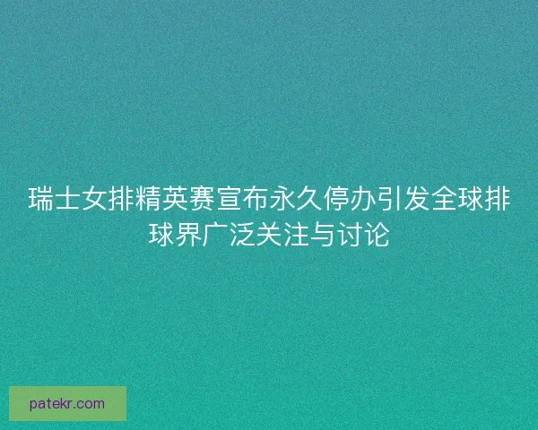 瑞士女排精英赛宣布永久停办引发全球排球界广泛关注与讨论