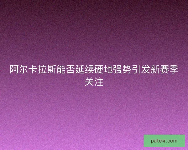 阿尔卡拉斯能否延续硬地强势引发新赛季关注