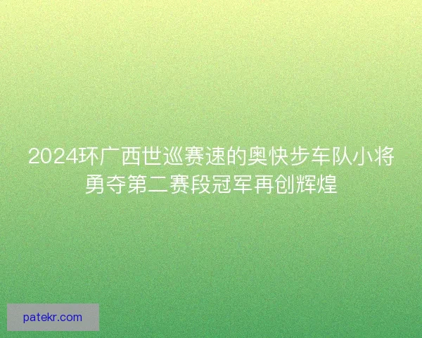 2024环广西世巡赛速的奥快步车队小将勇夺第二赛段冠军再创辉煌 2024环广西世巡赛速的奥快步车队小将勇夺第二赛段冠军再创辉煌