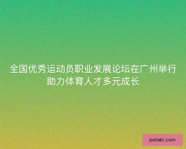 全国优秀运动员职业发展论坛在广州举行助力体育人才多元成长
