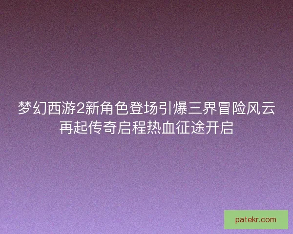 梦幻西游2新角色登场引爆三界冒险风云再起传奇启程热血征途开启 梦幻西游2新角色登场引爆三界冒险风云再起传奇启程热血征途开启