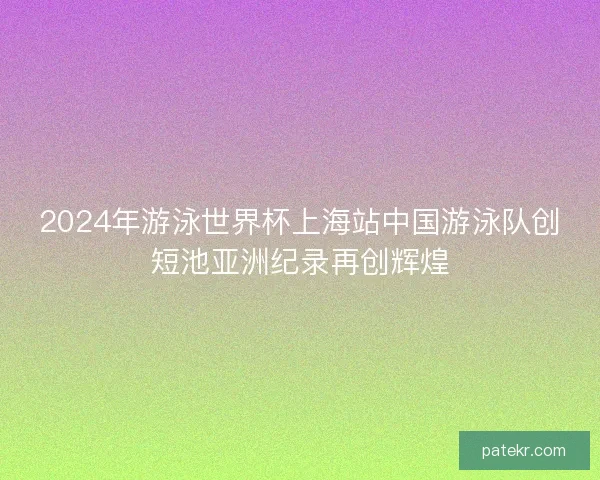 2024年游泳世界杯上海站中国游泳队创短池亚洲纪录再创辉煌