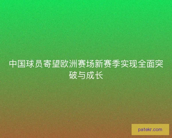 中国球员寄望欧洲赛场新赛季实现全面突破与成长