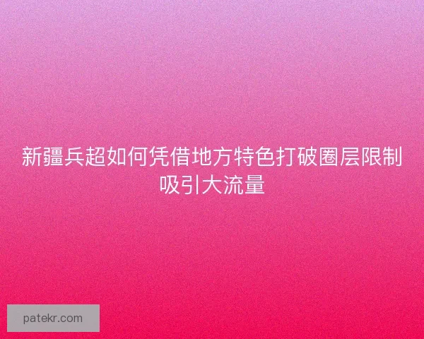 新疆兵超如何凭借地方特色打破圈层限制吸引大流量 新疆兵超如何凭借地方特色打破圈层限制吸引大流量