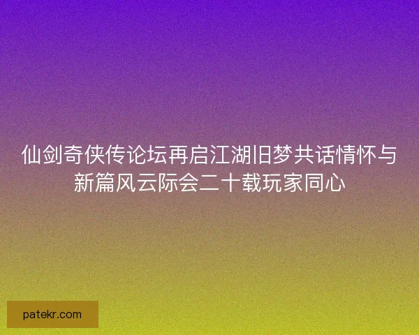 仙剑奇侠传论坛再启江湖旧梦共话情怀与新篇风云际会二十载玩家同心
