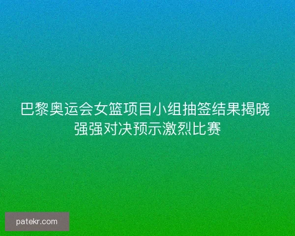 巴黎奥运会女篮项目小组抽签结果揭晓 强强对决预示激烈比赛