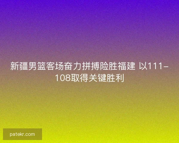 新疆男篮客场奋力拼搏险胜福建 以111-108取得关键胜利 新疆男篮客场奋力拼搏险胜福建 以111-108取得关键胜利