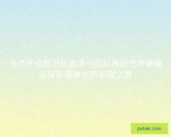 汤尤杯点燃羽坛激情中国队再踏世界巅峰征程新篇章启航荣耀之路