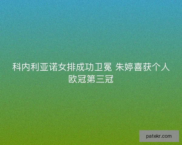 科内利亚诺女排成功卫冕 朱婷喜获个人欧冠第三冠