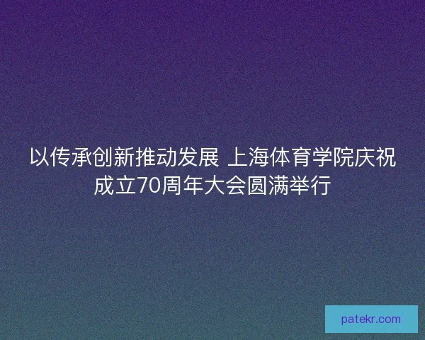 以传承创新推动发展 上海体育学院庆祝成立70周年大会圆满举行