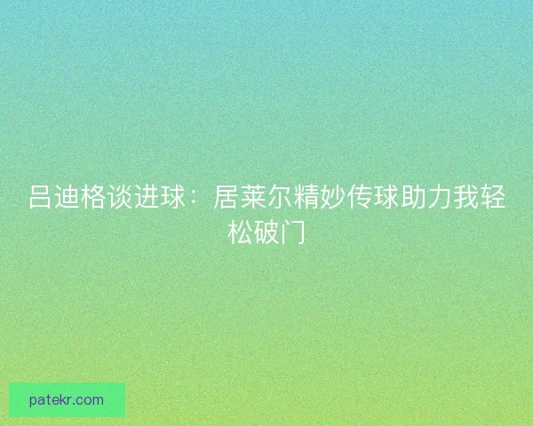 吕迪格谈进球:居莱尔精妙传球助力我轻松破门 吕迪格谈进球:居莱尔精妙传球助力我轻松破门