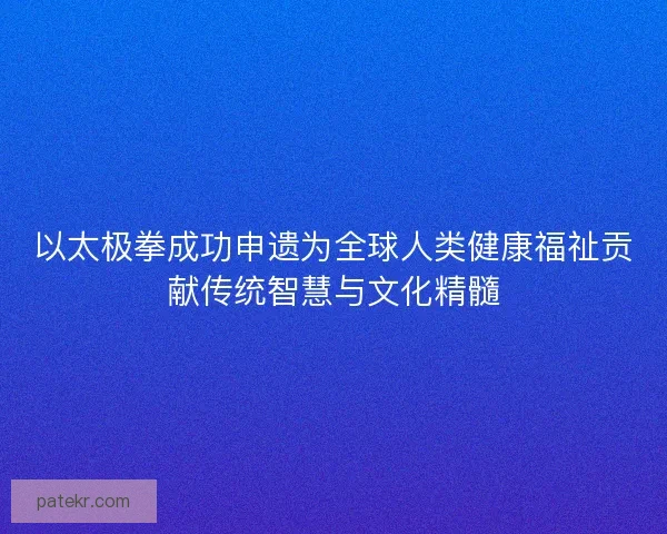 以太极拳成功申遗为全球人类健康福祉贡献传统智慧与文化精髓