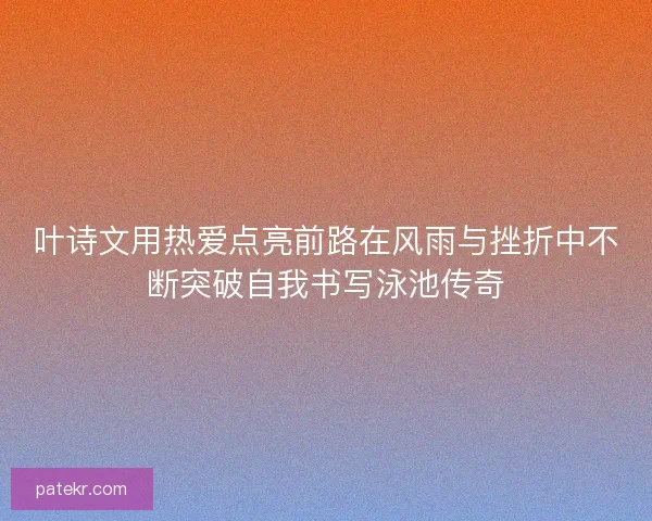 叶诗文用热爱点亮前路在风雨与挫折中不断突破自我书写泳池传奇 叶诗文用热爱点亮前路在风雨与挫折中不断突破自我书写泳池传奇