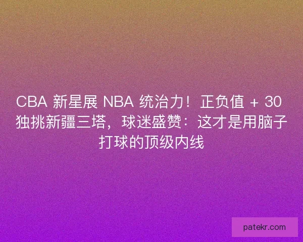 CBA 新星展 NBA 统治力！正负值 + 30 独挑新疆三塔，球迷盛赞：这才是用脑子打球的顶级内线
