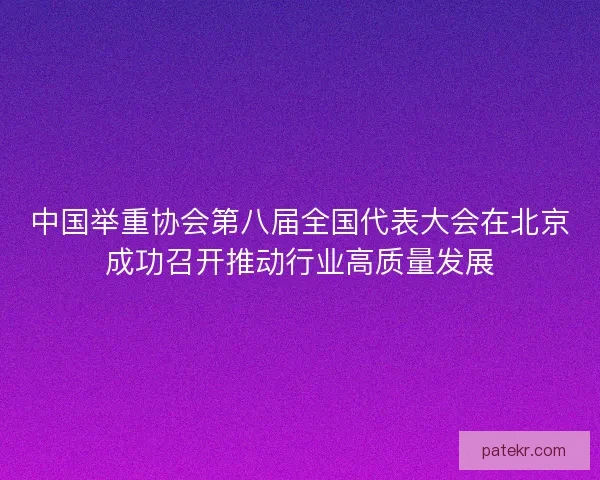 中国举重协会第八届全国代表大会在北京成功召开推动行业高质量发展