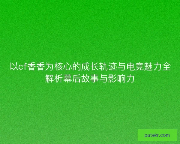 以cf香香为核心的成长轨迹与电竞魅力全解析幕后故事与影响力