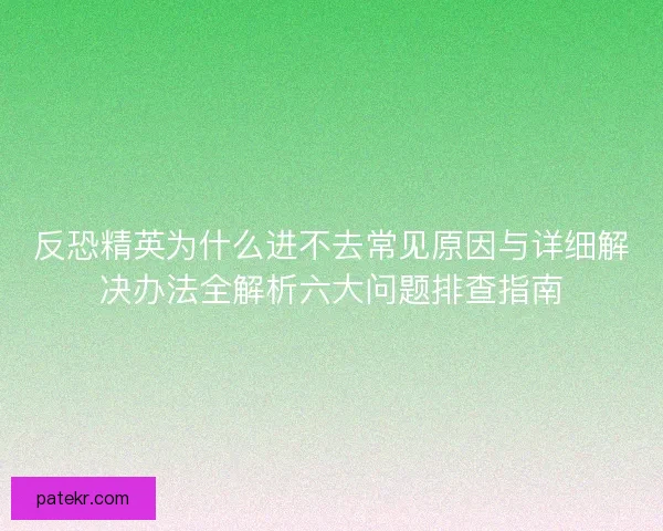 反恐精英为什么进不去常见原因与详细解决办法全解析六大问题排查指南