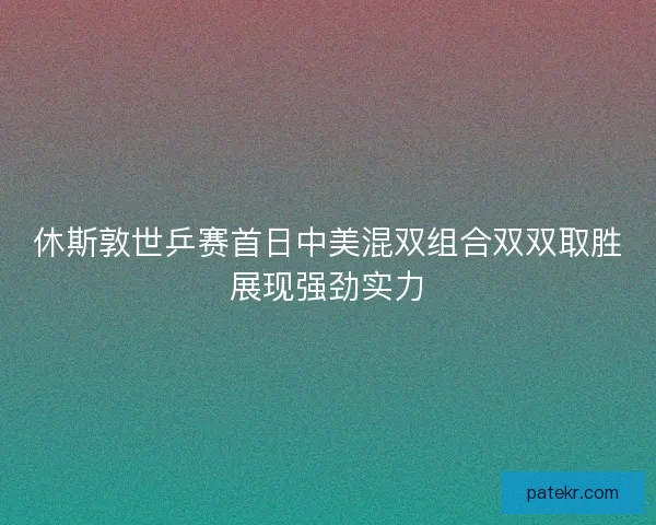 休斯敦世乒赛首日中美混双组合双双取胜展现强劲实力
