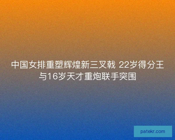 中国女排重塑辉煌新三叉戟 22岁得分王与16岁天才重炮联手突围 中国女排重塑辉煌新三叉戟 22岁得分王与16岁天才重炮联手突围
