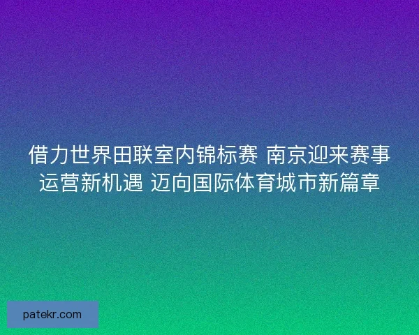 借力世界田联室内锦标赛 南京迎来赛事运营新机遇 迈向国际体育城市新篇章 借力世界田联室内锦标赛 南京迎来赛事运营新机遇 迈向国际体育城市新篇章