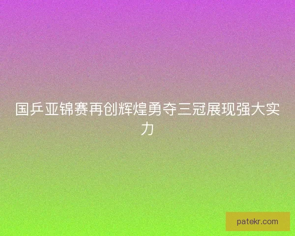 国乒亚锦赛再创辉煌勇夺三冠展现强大实力 国乒亚锦赛再创辉煌勇夺三冠展现强大实力