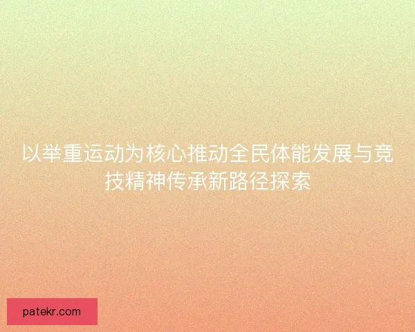 以举重运动为核心推动全民体能发展与竞技精神传承新路径探索 以举重运动为核心推动全民体能发展与竞技精神传承新路径探索